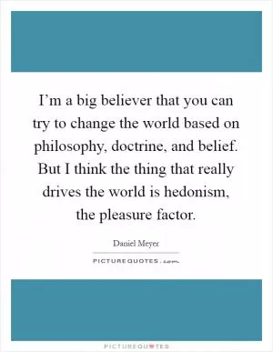 I’m a big believer that you can try to change the world based on philosophy, doctrine, and belief. But I think the thing that really drives the world is hedonism, the pleasure factor Picture Quote #1