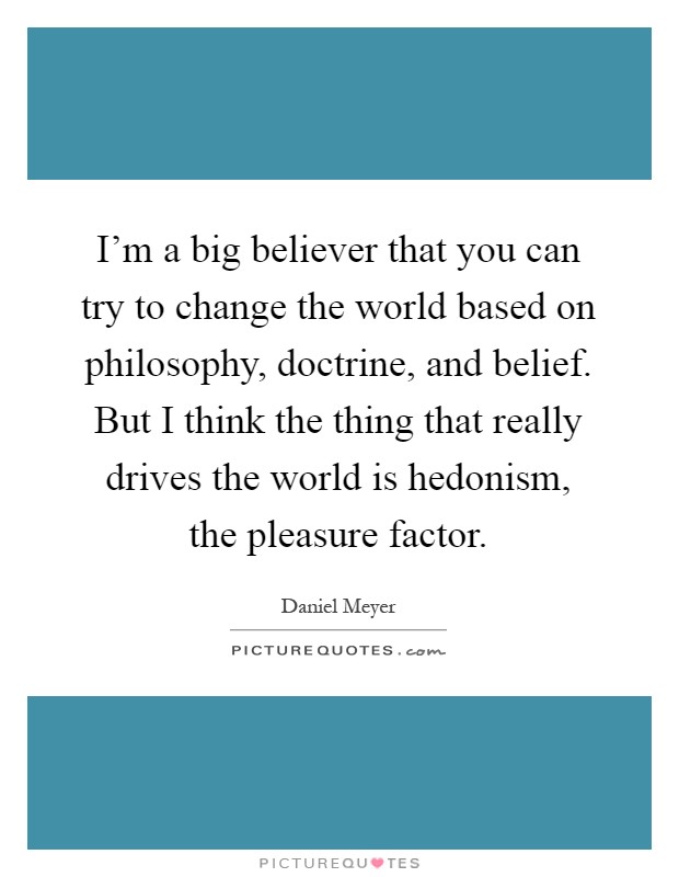 I'm a big believer that you can try to change the world based on philosophy, doctrine, and belief. But I think the thing that really drives the world is hedonism, the pleasure factor Picture Quote #1