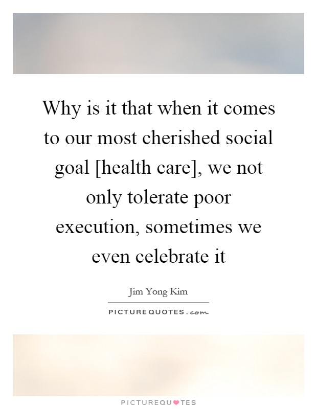 Why is it that when it comes to our most cherished social goal [health care], we not only tolerate poor execution, sometimes we even celebrate it Picture Quote #1