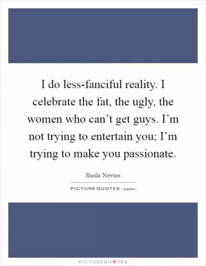 I do less-fanciful reality. I celebrate the fat, the ugly, the women who can’t get guys. I’m not trying to entertain you; I’m trying to make you passionate Picture Quote #1