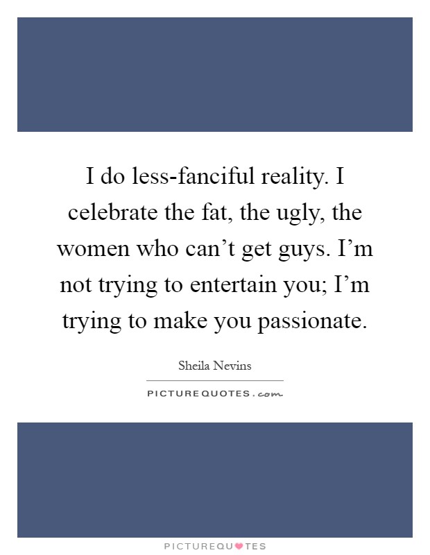 I do less-fanciful reality. I celebrate the fat, the ugly, the women who can't get guys. I'm not trying to entertain you; I'm trying to make you passionate Picture Quote #1