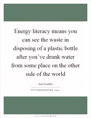 Energy literacy means you can see the waste in disposing of a plastic bottle after you’ve drunk water from some place on the other side of the world Picture Quote #1