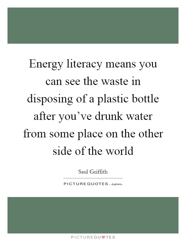 Energy literacy means you can see the waste in disposing of a plastic bottle after you've drunk water from some place on the other side of the world Picture Quote #1