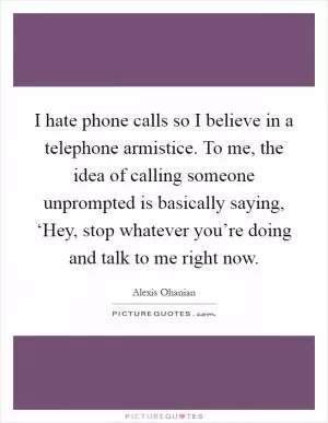 I hate phone calls so I believe in a telephone armistice. To me, the idea of calling someone unprompted is basically saying, ‘Hey, stop whatever you’re doing and talk to me right now Picture Quote #1
