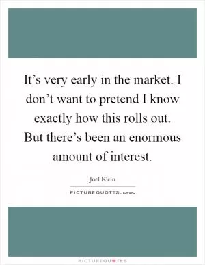 It’s very early in the market. I don’t want to pretend I know exactly how this rolls out. But there’s been an enormous amount of interest Picture Quote #1