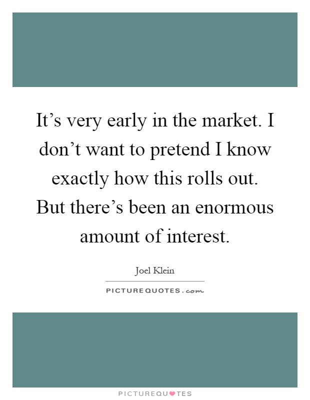 It's very early in the market. I don't want to pretend I know exactly how this rolls out. But there's been an enormous amount of interest Picture Quote #1