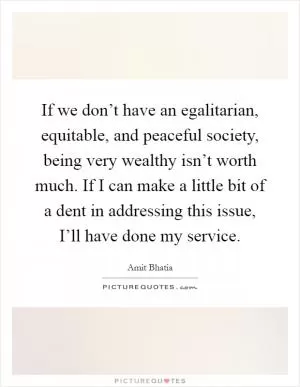 If we don’t have an egalitarian, equitable, and peaceful society, being very wealthy isn’t worth much. If I can make a little bit of a dent in addressing this issue, I’ll have done my service Picture Quote #1