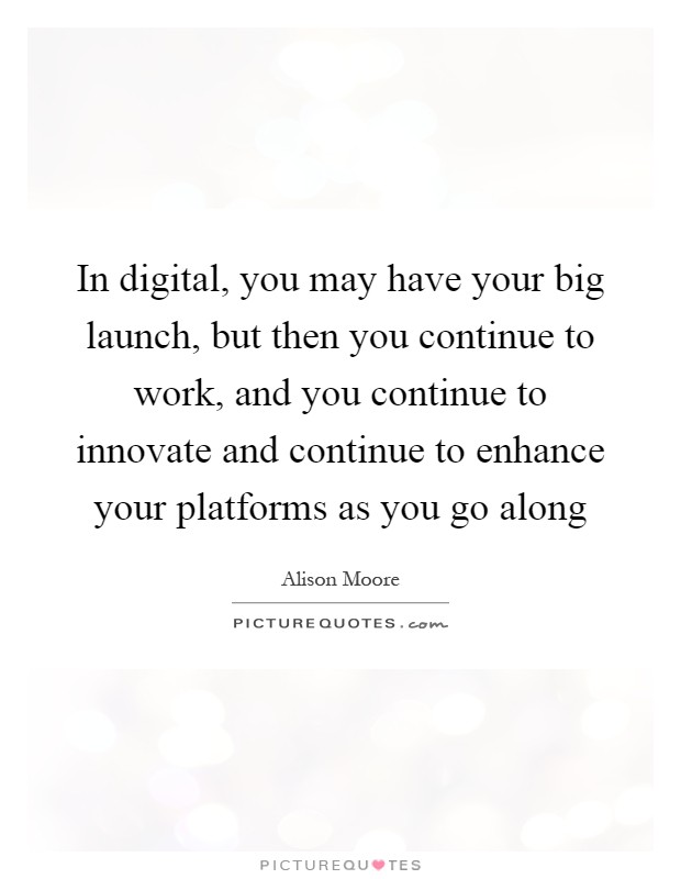 In digital, you may have your big launch, but then you continue to work, and you continue to innovate and continue to enhance your platforms as you go along Picture Quote #1