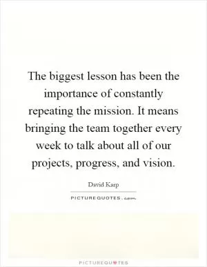 The biggest lesson has been the importance of constantly repeating the mission. It means bringing the team together every week to talk about all of our projects, progress, and vision Picture Quote #1