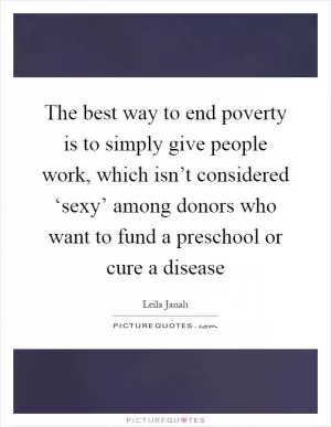 The best way to end poverty is to simply give people work, which isn’t considered ‘sexy’ among donors who want to fund a preschool or cure a disease Picture Quote #1