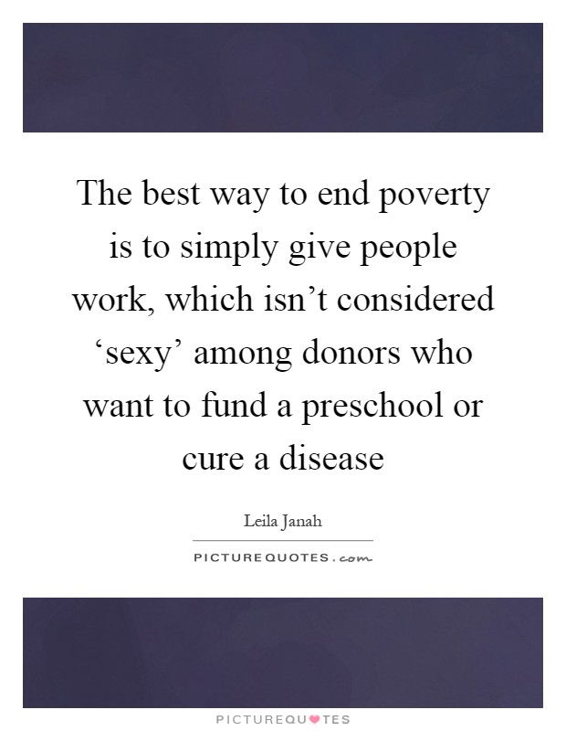 The best way to end poverty is to simply give people work, which isn't considered ‘sexy' among donors who want to fund a preschool or cure a disease Picture Quote #1