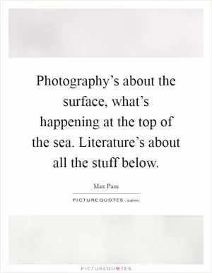 Photography’s about the surface, what’s happening at the top of the sea. Literature’s about all the stuff below Picture Quote #1