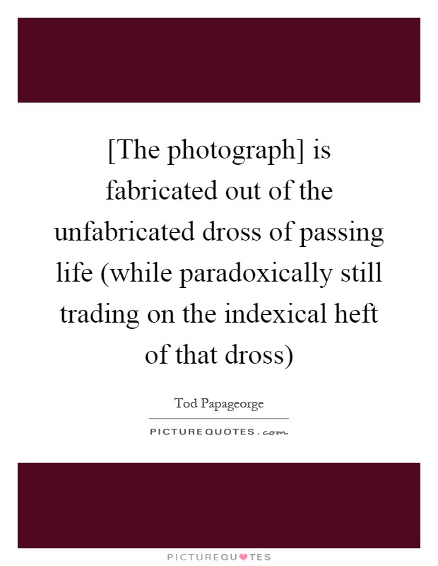 [The photograph] is fabricated out of the unfabricated dross of passing life (while paradoxically still trading on the indexical heft of that dross) Picture Quote #1