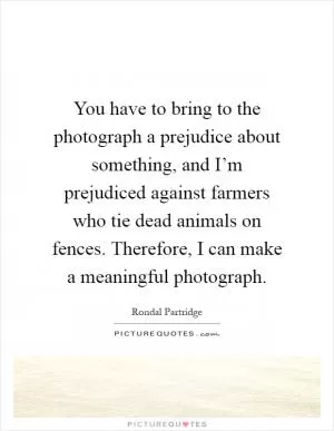 You have to bring to the photograph a prejudice about something, and I’m prejudiced against farmers who tie dead animals on fences. Therefore, I can make a meaningful photograph Picture Quote #1