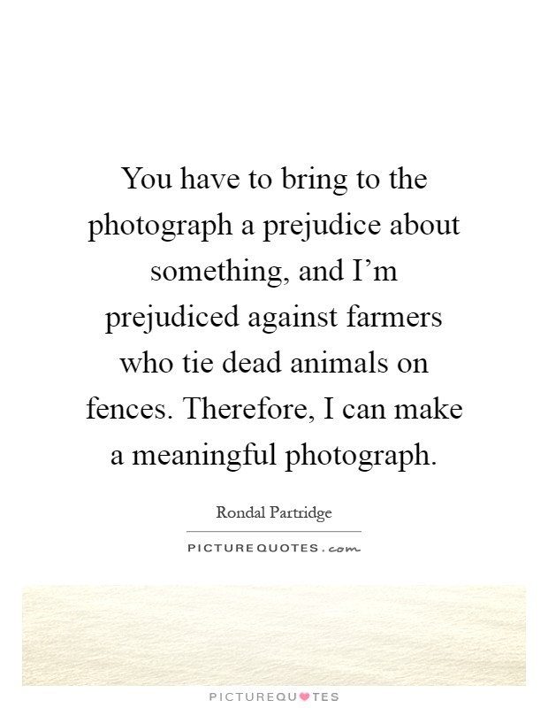 You have to bring to the photograph a prejudice about something, and I'm prejudiced against farmers who tie dead animals on fences. Therefore, I can make a meaningful photograph Picture Quote #1