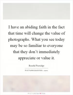 I have an abiding faith in the fact that time will change the value of photographs. What you see today may be so familiar to everyone that they don’t immediately appreciate or value it Picture Quote #1