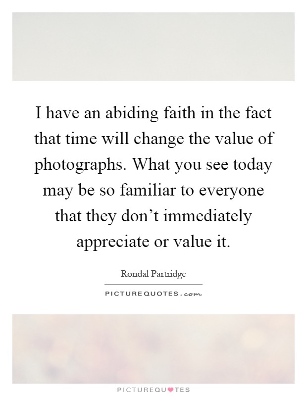 I have an abiding faith in the fact that time will change the value of photographs. What you see today may be so familiar to everyone that they don't immediately appreciate or value it Picture Quote #1