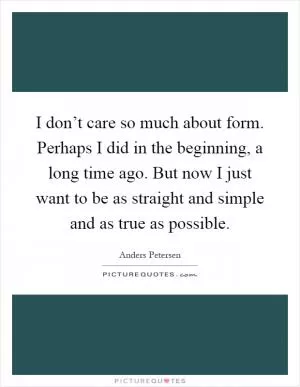 I don’t care so much about form. Perhaps I did in the beginning, a long time ago. But now I just want to be as straight and simple and as true as possible Picture Quote #1