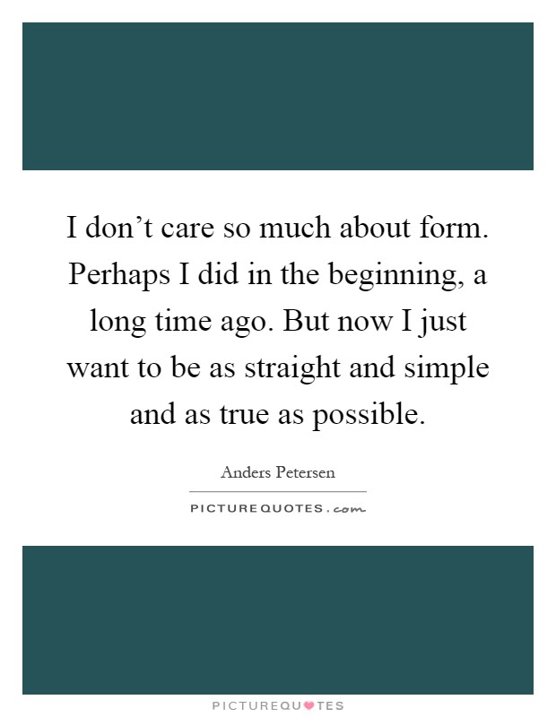 I don't care so much about form. Perhaps I did in the beginning, a long time ago. But now I just want to be as straight and simple and as true as possible Picture Quote #1