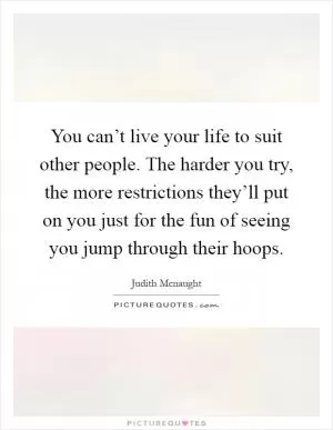 You can’t live your life to suit other people. The harder you try, the more restrictions they’ll put on you just for the fun of seeing you jump through their hoops Picture Quote #1
