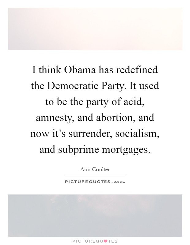 I think Obama has redefined the Democratic Party. It used to be the party of acid, amnesty, and abortion, and now it's surrender, socialism, and subprime mortgages Picture Quote #1