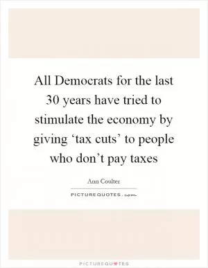 All Democrats for the last 30 years have tried to stimulate the economy by giving ‘tax cuts’ to people who don’t pay taxes Picture Quote #1