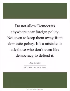 Do not allow Democrats anywhere near foreign policy. Not even to keep them away from domestic policy. It’s a mistake to ask those who don’t even like democracy to defend it Picture Quote #1