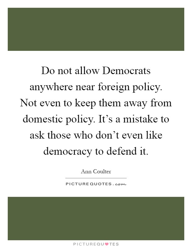 Do not allow Democrats anywhere near foreign policy. Not even to keep them away from domestic policy. It's a mistake to ask those who don't even like democracy to defend it Picture Quote #1