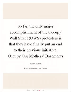 So far, the only major accomplishment of the Occupy Wall Street (OWS) protesters is that they have finally put an end to their previous initiative, Occupy Our Mothers’ Basements Picture Quote #1