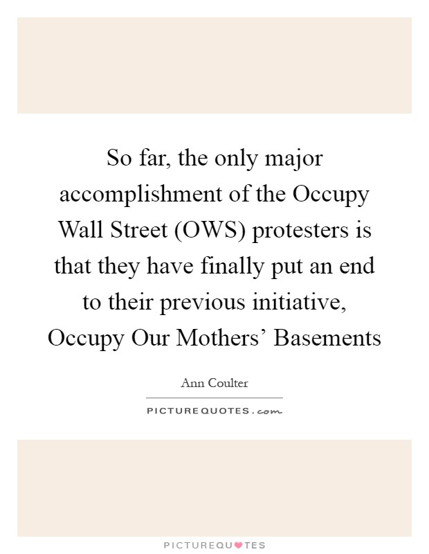 So far, the only major accomplishment of the Occupy Wall Street (OWS) protesters is that they have finally put an end to their previous initiative, Occupy Our Mothers' Basements Picture Quote #1