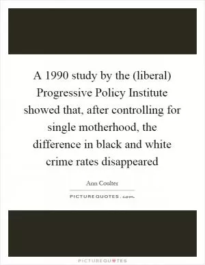 A 1990 study by the (liberal) Progressive Policy Institute showed that, after controlling for single motherhood, the difference in black and white crime rates disappeared Picture Quote #1