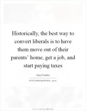 Historically, the best way to convert liberals is to have them move out of their parents’ home, get a job, and start paying taxes Picture Quote #1