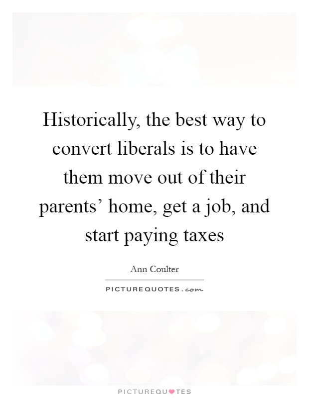 Historically, the best way to convert liberals is to have them move out of their parents' home, get a job, and start paying taxes Picture Quote #1
