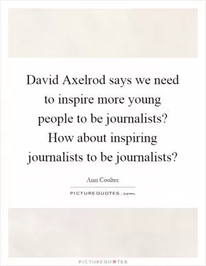 David Axelrod says we need to inspire more young people to be journalists? How about inspiring journalists to be journalists? Picture Quote #1