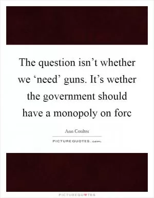 The question isn’t whether we ‘need’ guns. It’s wether the government should have a monopoly on forc Picture Quote #1