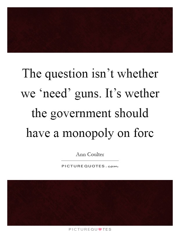 The question isn't whether we ‘need' guns. It's wether the government should have a monopoly on forc Picture Quote #1