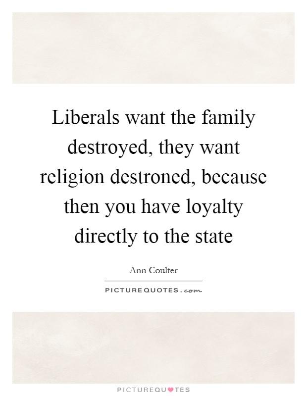 Liberals want the family destroyed, they want religion destroned, because then you have loyalty directly to the state Picture Quote #1