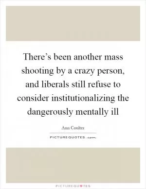 There’s been another mass shooting by a crazy person, and liberals still refuse to consider institutionalizing the dangerously mentally ill Picture Quote #1