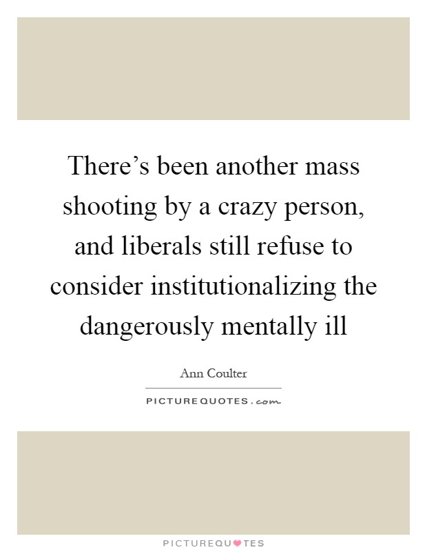 There's been another mass shooting by a crazy person, and liberals still refuse to consider institutionalizing the dangerously mentally ill Picture Quote #1