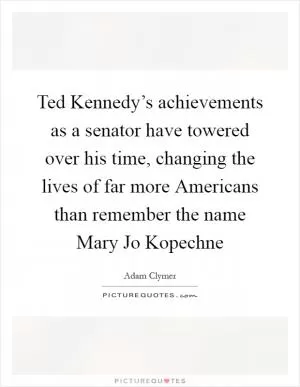 Ted Kennedy’s achievements as a senator have towered over his time, changing the lives of far more Americans than remember the name Mary Jo Kopechne Picture Quote #1
