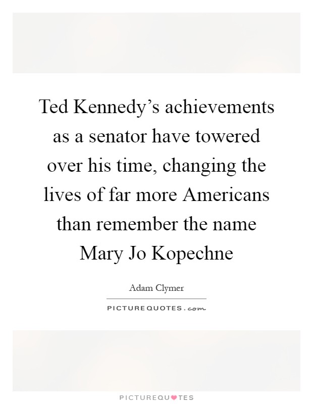 Ted Kennedy's achievements as a senator have towered over his time, changing the lives of far more Americans than remember the name Mary Jo Kopechne Picture Quote #1