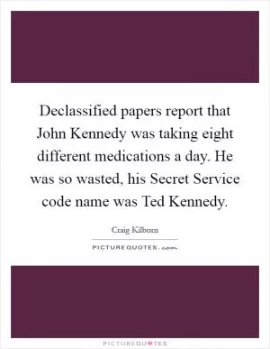 Declassified papers report that John Kennedy was taking eight different medications a day. He was so wasted, his Secret Service code name was Ted Kennedy Picture Quote #1