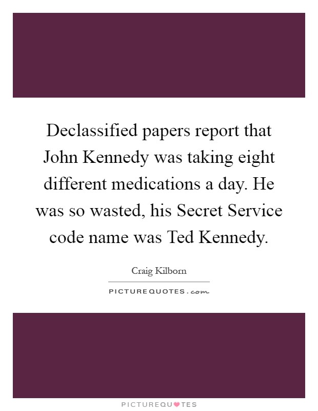 Declassified papers report that John Kennedy was taking eight different medications a day. He was so wasted, his Secret Service code name was Ted Kennedy Picture Quote #1
