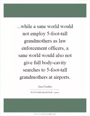 ...while a sane world would not employ 5-foot-tall grandmothers as law enforcement officers, a sane world would also not give full body-cavity searches to 5-foot-tall grandmothers at airports Picture Quote #1