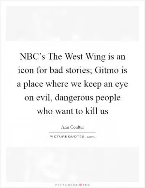 NBC’s The West Wing is an icon for bad stories; Gitmo is a place where we keep an eye on evil, dangerous people who want to kill us Picture Quote #1