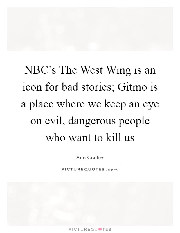 NBC's The West Wing is an icon for bad stories; Gitmo is a place where we keep an eye on evil, dangerous people who want to kill us Picture Quote #1