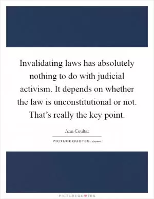 Invalidating laws has absolutely nothing to do with judicial activism. It depends on whether the law is unconstitutional or not. That’s really the key point Picture Quote #1