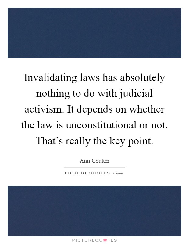 Invalidating laws has absolutely nothing to do with judicial activism. It depends on whether the law is unconstitutional or not. That's really the key point Picture Quote #1