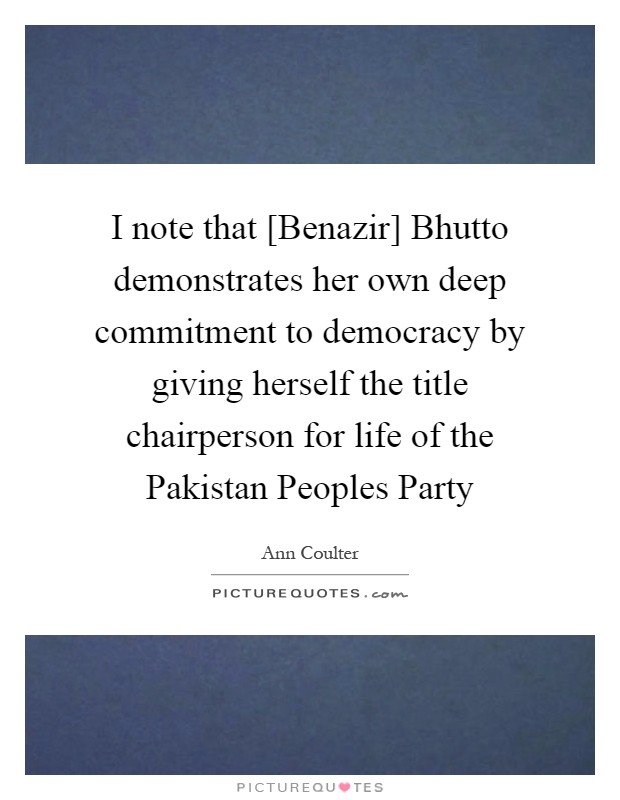 I note that [Benazir] Bhutto demonstrates her own deep commitment to democracy by giving herself the title chairperson for life of the Pakistan Peoples Party Picture Quote #1