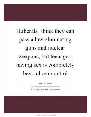 [Liberals] think they can pass a law eliminating guns and nuclear weapons, but teenagers having sex is completely beyond our control Picture Quote #1